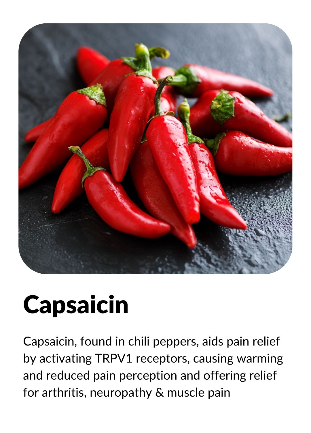 CAPSAICIN: Counter irritant offering relief for conditions like arthritis, neuropathy and muscle pain.